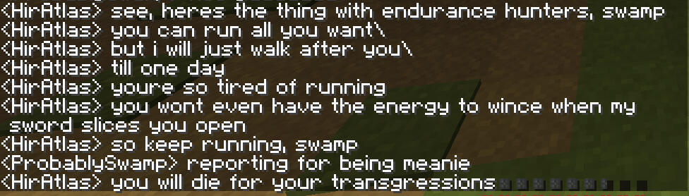 a conversation between Hiratlas and ProbablySwamp where Atlas threatens swamp. Atlas says: See, here's the thing with endurance hunters swamp. you can run all you want, but i will just walk after you. till one day. you're so tired of running. you wont even